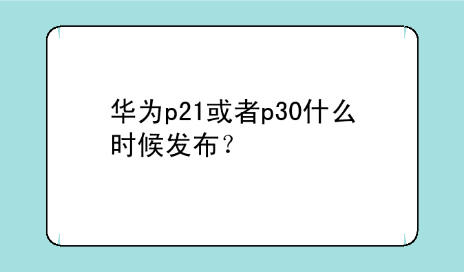 华为p21或者p30什么时候发