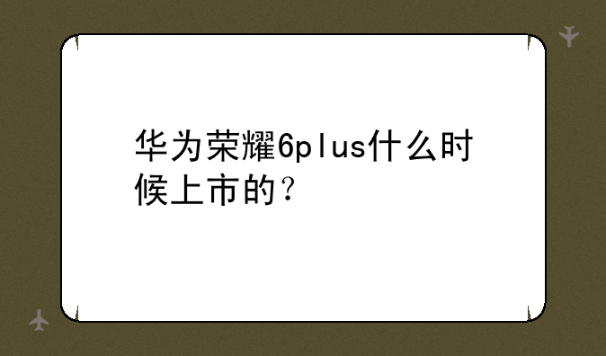 华为荣耀6plus什么时候上市