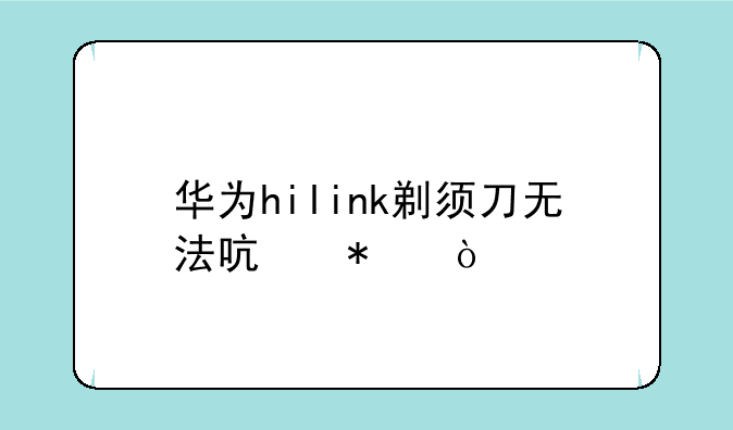 华为hilink剃须刀无法启动？