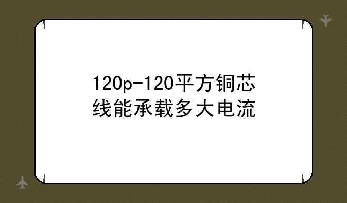 120p-120平方铜芯线能承载多大电流