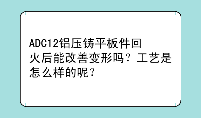 ADC12铝压铸平板件回火后能改善变形吗？工艺是怎么样的呢？