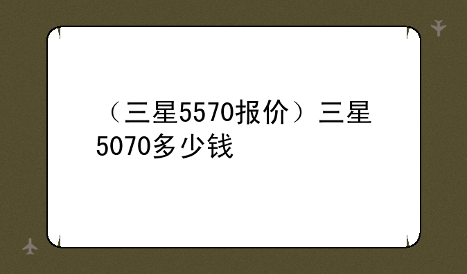（三星5570报价）三星5070多少钱