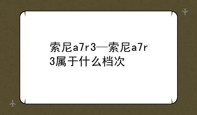 索尼a7r3—索尼a7r3属于什么
