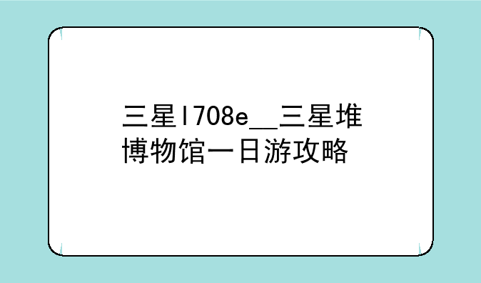 三星l708e__三星堆博物馆一日游攻略