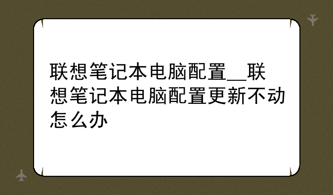 联想笔记本电脑配置__联想笔记本电脑配置更新不动怎么办