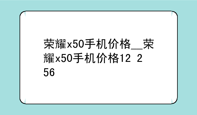 荣耀x50手机价格__荣耀x50手机价格12+256