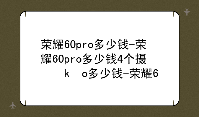 荣耀60pro多少钱-荣耀60pro多少钱4个摄像头