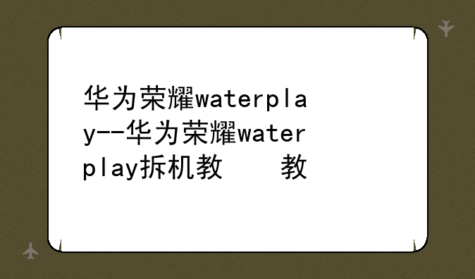 华为荣耀waterplay--华为荣耀waterplay拆机教程