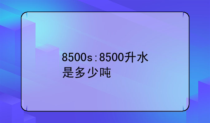 8500s:8500升水是多少吨