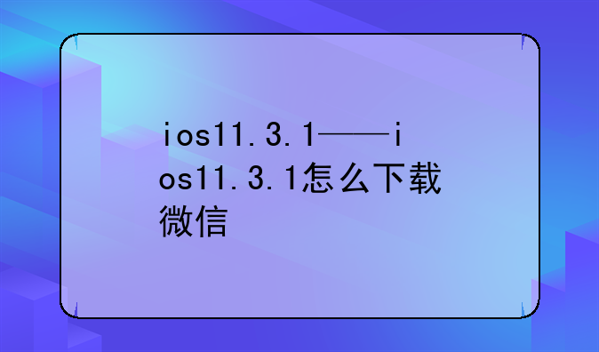 ios11.3.1——ios11.3.1怎么下载微信